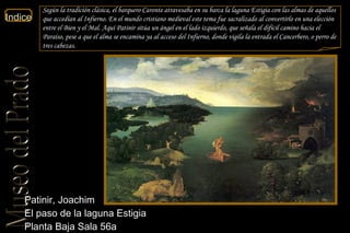 Patinir, Joachim  El paso de la laguna Estigia  Planta Baja Sala 56a  Según la tradición clásica, el barquero Caronte atravesaba en su barca la laguna Estigia con las almas de aquellos que accedían al Infierno. En el mundo cristiano medieval este tema fue sacralizado al convertirlo en una elección entre el Bien y el Mal. Aquí Patinir sitúa un ángel en el lado izquierdo, que señala el difícil camino hacia el Paraíso, pese a que el alma se encamina ya al acceso del Infierno, donde vigila la entrada el Cancerbero, o perro de tres cabezas. 