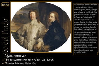 Dyck, Anton van  Sir Endymion Porter y Anton van Dyck  Planta Primera Sala 10b  El aristócrata aparece de frente y vestido de satén blanco, mientras que el pintor, de negro, está situado de perfil, más bajo, para no destacar por encima de la figura del aristócrata. El carácter excepcional de este retrato doble se justifica por la fuerte relación de afecto entre el pintor y su patrón, reforzada visualmente por la posición de sus manos sobre la roca, como símbolo de la fuerza de su amistad. Además, al retratarse junto a un noble, el artista está llamando la atención sobre su elevada condición social y dignificando indirectamente su labor de pintor como una actividad noble. 