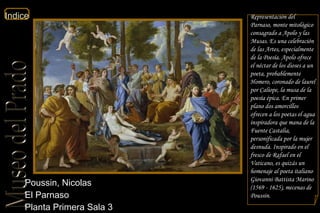 Poussin, Nicolas  El Parnaso  Planta Primera Sala 3 Representación del Parnaso, monte mitológico consagrado a Apolo y las Musas. Es una celebración de las Artes, especialmente de la Poesía. Apolo ofrece el néctar de los dioses a un poeta, probablemente Homero, coronado de laurel por Calíope, la musa de la poesía épica. En primer plano dos amorcillos ofrecen a los poetas el agua inspiradora que mana de la Fuente Castalia, personificada por la mujer desnuda. Inspirado en el fresco de Rafael en el Vaticano, es quizás un homenaje al poeta italiano Giovanni Battista Marino (1569 - 1625), mecenas de Poussin. 