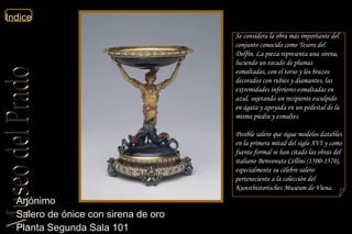 Anónimo  Salero de ónice con sirena de oro  Planta Segunda Sala 101  Se considera la obra más importante del conjunto conocido como  Tesoro del Delfín . La pieza representa una sirena, luciendo un tocado de plumas esmaltadas, con el torso y los brazos decorados con rubíes y diamantes, las extremidades inferiores esmaltadas en azul, sujetando un recipiente esculpido en ágata y apoyada en un pedestal de la misma piedra y esmaltes. Posible salero que sigue modelos datables en la primera mitad del siglo XVI y como fuente formal se han citado las obras del italiano Benvenuto Cellini (1500-1570), especialmente su célebre salero perteneciente a la colección del Kunsthistorisches Museum de Viena.  