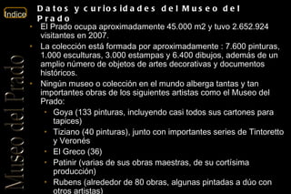 El Prado ocupa aproximadamente 45.000 m2 y tuvo 2.652.924  visitantes en 2007. La colección está formada por aproximadamente : 7.600 pinturas, 1.000 esculturas, 3.000 estampas y 6.400 dibujos, además de un amplio número de objetos de artes decorativas y documentos históricos.  Ningún museo o colección en el mundo alberga tantas y tan importantes obras de los siguientes artistas como el Museo del Prado: Goya (133 pinturas, incluyendo casi todos sus cartones para tapices)  Tiziano (40 pinturas), junto con importantes series de Tintoretto y Veronés  El Greco (36)  Patinir (varias de sus obras maestras, de su cortísima producción)  Rubens (alrededor de 80 obras, algunas pintadas a dúo con otros artistas)  Velázquez (unas 45 pinturas, de las apenas 100 catalogadas)  Eduardo Rosales, con casi 200 obras, entre pinturas y dibujos.  En la actualidad, el Museo exhibe en su propia sede unas 1300 obras 3100 obras (‘Prado disperso’) se encuentran, como depósito temporal en diversos museos e instituciones oficiales, y el resto se conserva en almacenes.  Datos y curiosidades del Museo del Prado 