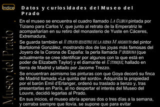 En el museo se encuentra el cuadro llamado  La Gloria  pintada por Tiziano para Carlos V, que junto al retrato de la Emperatriz le acompañarían en su retiro del monasterio de Yuste en Cáceres, Extremadura. Se guarda también el  Retrato ecuestre de la reina Margarita  del pintor Bartolomé González, mostrando dos de las joyas más famosas del Joyero de la Corona de España: la perla llamada  Peregrina  (que actualmente se cree identificar por algunos con la que está en poder de Elizabeth Taylor) y el diamante el  Estanque , hallado en tierra de Madrid y tallado por Jacome Trezzo. Se encuentran asimismo las pinturas con que Goya decoró su finca de Madrid llamada «La quinta del sordo». Adquirida la propiedad por el barón Emil d’Erlanger, ordenó su traslado a lienzo y, tras presentarlas en París, al no despertar el interés del Museo del Louvre, decidió legarlas al Prado. En sus inicios, el museo abría apenas dos o tres días a la semana, y cerraba siempre que llovía, se supone que para evitar masificaciones y suciedad. Por otro lado, durante un tiempo las salas de escultura no estuvieron debidamente pavimentadas, y el polvo debía eliminarse regando el suelo con agua, aunque pronto se esteró y posteriormente se instaló tarima de madera en casi todas las salas. Por cuestiones de seguridad, la madera fue sustituida por mármol después de los años 30. Datos y curiosidades del Museo del Prado 