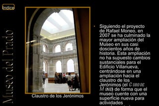 Siguiendo el proyecto de Rafael Moneo, en 2007 se ha culminado la mayor ampliación del Museo en sus casi doscientos años de historia. Esta ampliación no ha supuesto cambios sustanciales para el Edificio Villanueva, centrándose en una ampliación hacia el claustro de los Jerónimos (el  Cubo de Moneo ) de forma que el museo cuente con una superficie nueva para actividades complementarias. Claustro de los Jerónimos 