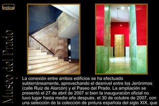 La conexión entre ambos edificios se ha efectuado subterráneamente, aprovechando el desnivel entre los Jerónimos (calle Ruiz de Alarcón) y el Paseo del Prado. La ampliación se presentó el 27 de abril de 2007 si bien la inauguración oficial no tuvo lugar hasta medio año después, el 30 de octubre de 2007, con una selección de la colección de pintura española del siglo XIX, que había permanecido almacenada unos once años. 