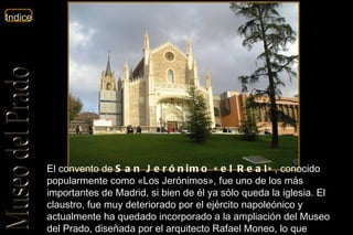 El convento de  San Jerónimo «el Real» , conocido popularmente como «Los Jerónimos», fue uno de los más importantes de Madrid, si bien de él ya sólo queda la iglesia. El claustro, fue muy deteriorado por el ejército napoleónico y actualmente ha quedado incorporado a la ampliación del Museo del Prado, diseñada por el arquitecto Rafael Moneo, lo que popularmente se conoce como « El cubo de Moneo ». 