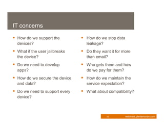 IT concerns

 How do we support the          How do we stop data
  devices?                        leakage?
 What if the user jailbreaks    Do they want it for more
  the device?                     than email?
 Do we need to develop          Who gets them and how
  apps?                           do we pay for them?
 How do we secure the device    How do we maintain the
  and data?                       service expectation?
 Do we need to support every    What about compatibility?
  device?



                                             10          webinars.plantemoran.com
 
