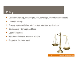 Policy
 Device ownership, service provider, coverage, communication costs
 Data ownership
 Privacy – personal data, device use, location, applications
 Device care - damage and loss
 User separation
 Security – features and user actions
 Support – depth vs. cost




                                                   14           webinars.plantemoran.com
 