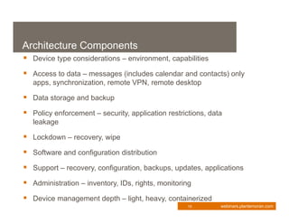 Architecture Components
 Device type considerations – environment, capabilities
 Access to data – messages (includes calendar and contacts) only
   apps, synchronization, remote VPN, remote desktop

 Data storage and backup
 Policy enforcement – security, application restrictions, data
   leakage

 Lockdown – recovery, wipe
 Software and configuration distribution
 Support – recovery, configuration, backups, updates, applications
 Administration – inventory, IDs, rights, monitoring
 Device management depth – light, heavy, containerized
                                                    15        webinars.plantemoran.com
 