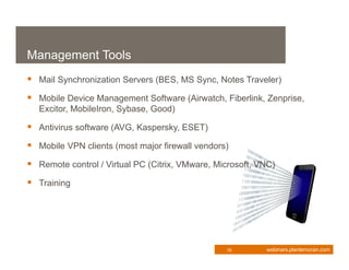 Management Tools
 Mail Synchronization Servers (BES, MS Sync, Notes Traveler)
 Mobile Device Management Software (Airwatch, Fiberlink, Zenprise,
  Excitor, MobileIron, Sybase, Good)

 Antivirus software (AVG, Kaspersky, ESET)
 Mobile VPN clients (most major firewall vendors)
 Remote control / Virtual PC (Citrix, VMware, Microsoft, VNC)
 Training




                                                 16        webinars.plantemoran.com
 