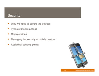 Security

 Why we need to secure the devices
 Types of mobile access
 Remote wipes
 Managing the security of mobile devices
 Additional security points




                                            18   webinars.plantemoran.com
 