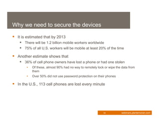 Why we need to secure the devices

 It is estimated that by 2013
     There will be 1.2 billion mobile workers worldwide
     75% of all U.S. workers will be mobile at least 20% of the time
 Another estimate shows that
     36% of cell phone owners have lost a phone or had one stolen
        •   Of these, almost 90% had no way to remotely lock or wipe the data from
            them
        •   Over 50% did not use password protection on their phones

 In the U.S., 113 cell phones are lost every minute




                                                            19          webinars.plantemoran.com
 