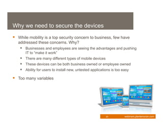 Why we need to secure the devices
 While mobility is a top security concern to business, few have
   addressed these concerns. Why?
     Businesses and employees are seeing the advantages and pushing
       IT to “make it work”
     There are many different types of mobile devices
     These devices can be both business owned or employee owned
     Ability for users to install new, untested applications is too easy
 Too many variables




                                                         20          webinars.plantemoran.com
 