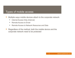 Types of mobile access
 Multiple ways mobile devices attach to the corporate network
    Internet Access Only (Internal)
    Remote Access to Email
    Remote Access to Network Resources and Data
 Regardless of the method, both the mobile device and the
  corporate network need to be protected




                                                   21        webinars.plantemoran.com
 