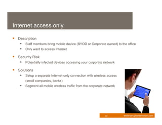 Internet access only

 Description
     Staff members bring mobile device (BYOD or Corporate owned) to the office
     Only want to access Internet

 Security Risk
     Potentially infected devices accessing your corporate network

 Solutions
     Setup a separate Internet-only connection with wireless access
       (small companies, banks)
     Segment all mobile wireless traffic from the corporate network




                                                             22        webinars.plantemoran.com
 