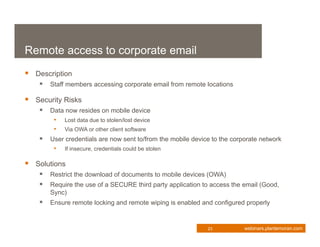 Remote access to corporate email
 Description
     Staff members accessing corporate email from remote locations

 Security Risks
     Data now resides on mobile device
         • Lost data due to stolen/lost device
         • Via OWA or other client software
       User credentials are now sent to/from the mobile device to the corporate network
         • If insecure, credentials could be stolen

 Solutions
     Restrict the download of documents to mobile devices (OWA)
     Require the use of a SECURE third party application to access the email (Good,
        Sync)
     Ensure remote locking and remote wiping is enabled and configured properly


                                                              23           webinars.plantemoran.com
 
