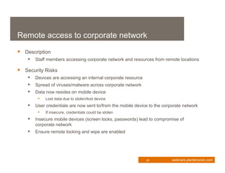 Remote access to corporate network
 Description
     Staff members accessing corporate network and resources from remote locations

 Security Risks
     Devices are accessing an internal corporate resource
     Spread of viruses/malware across corporate network
     Data now resides on mobile device
          • Lost data due to stolen/lost device
       User credentials are now sent to/from the mobile device to the corporate network
          • If insecure, credentials could be stolen
       Insecure mobile devices (screen locks, passwords) lead to compromise of
        corporate network
     Ensure remote locking and wipe are enabled




                                                              24           webinars.plantemoran.com
 