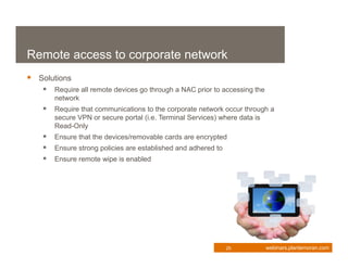 Remote access to corporate network
 Solutions
    Require all remote devices go through a NAC prior to accessing the
      network
    Require that communications to the corporate network occur through a
      secure VPN or secure portal (i.e. Terminal Services) where data is
      Read-Only
    Ensure that the devices/removable cards are encrypted
    Ensure strong policies are established and adhered to
    Ensure remote wipe is enabled




                                                             25            webinars.plantemoran.com
 