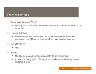 Remote wipes
 What is a Remote Wipe?
     Erasing the contents of the mobile devices from a remote location (full
       or partial)

 How is it done?
     Depending on the device and OS, it typically deletes either the
       encryption key OR writes a series of 1’s over the entire phone

 Is it effective?
     Yes
 Notes
     Must be setup and configured prior to device being ‘lost’
     If device is being sent in for repairs, a backup should be performed
       and then a wipe

                                                        26         webinars.plantemoran.com
 