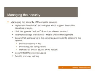 Managing the security

 Managing the security of the mobile devices
    Implement firewall/NAC technologies which support the mobile
      operating systems
    Limit the types of devices/OS versions allowed to attach
    Inventory/Manage the devices – Mobile Device Management
    Ensure that users agree to the corporate policy prior to accessing the
      network
       •   Defines ownership of data
       •   Defines required configurations
       •   Prohibits “jail-broken” devices on the network
    Security test these devices/apps
    Provide end user training



                                                            27    webinars.plantemoran.com
 