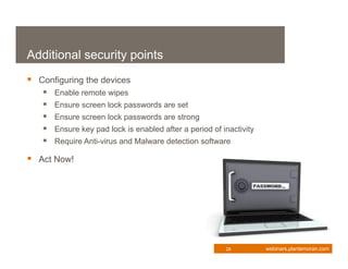 Additional security points
 Configuring the devices
      Enable remote wipes
      Ensure screen lock passwords are set
      Ensure screen lock passwords are strong
      Ensure key pad lock is enabled after a period of inactivity
      Require Anti-virus and Malware detection software

 Act Now!




                                                         28          webinars.plantemoran.com
 