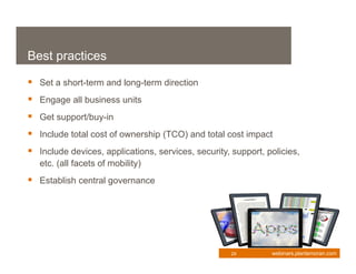 Best practices

 Set a short-term and long-term direction
 Engage all business units
 Get support/buy-in
 Include total cost of ownership (TCO) and total cost impact
 Include devices, applications, services, security, support, policies,
   etc. (all facets of mobility)
 Establish central governance




                                                     29        webinars.plantemoran.com
 