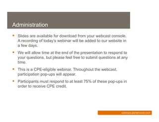 Administration
 Slides are available for download from your webcast console.
   A recording of today’s webinar will be added to our website in
   a few days.
 We will allow time at the end of the presentation to respond to
   your questions, but please feel free to submit questions at any
   time.
 This is a CPE-eligible webinar. Throughout the webcast,
   participation pop-ups will appear.
 Participants must respond to at least 75% of these pop-ups in
   order to receive CPE credit.




                                                              webinars.plantemoran.com
 