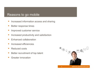 Reasons to go mobile
 Increased information access and sharing
 Better response times
 Improved customer service
 Increased productivity and satisfaction
 Enhanced collaboration
 Increased efficiencies
 Reduced costs
 Better recruitment of top talent
 Greater innovation


                                             6   webinars.plantemoran.com
 