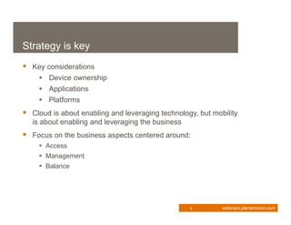 Strategy is key
 Key considerations
     Device ownership
     Applications
     Platforms
 Cloud is about enabling and leveraging technology, but mobility
  is about enabling and leveraging the business
 Focus on the business aspects centered around:
     Access
     Management
     Balance




                                                  8         webinars.plantemoran.com
 