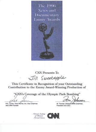 CNN Presents To


     This Certificate in Recognition of your Outstanding
   Contribution to the Emmy Award-Winning Production of

                NN's Coverage of the Olympic Park Bombingquot;

R.E. Turner, Time Warner, Inc. Vice Chairman                  W. Thomas Johnso    Chairman,
and CNN Founder                                               President and CEO




                                      ~/(rte and Sceences,
                                                   c
 