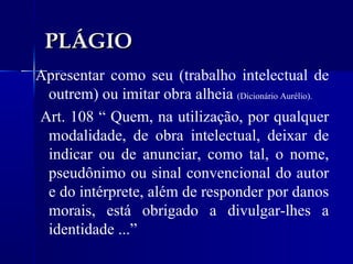 PLÁGIO Apresentar como seu (trabalho intelectual de outrem) ou imitar obra alheia  (Dicionário Aurélio). Art. 108 “ Quem, na utilização, por qualquer modalidade, de obra intelectual, deixar de indicar ou de anunciar, como tal, o nome, pseudônimo ou sinal convencional do autor e do intérprete, além de responder por danos morais, está obrigado a divulgar-lhes a identidade ...” 