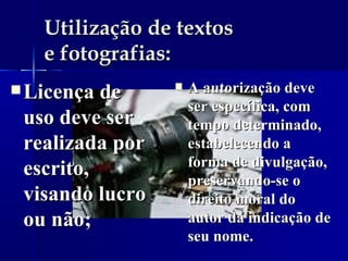 Utilização de textos  e fotografias: Licença de uso deve ser realizada por escrito, visando lucro ou não; A autorização deve ser específica, com tempo determinado, estabelecendo a forma de divulgação, preservando-se o direito moral do autor da indicação de seu nome.  