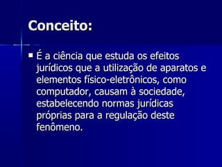 Conceito: É a ciência que estuda os efeitos jurídicos que a utilização de aparatos e elementos físico-eletrônicos, como computador, causam à sociedade, estabelecendo normas jurídicas próprias para a regulação deste fenômeno. 