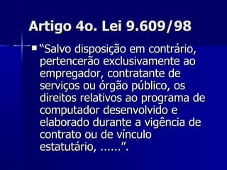 Artigo 4o. Lei 9.609/98 “ Salvo disposição em contrário, pertencerão exclusivamente ao empregador, contratante de serviços ou órgão público, os direitos relativos ao programa de computador desenvolvido e elaborado durante a vigência de contrato ou de vínculo estatutário, ......”. 