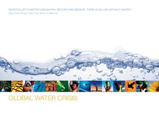 GLOBAL WATER CRISIS
“Water is life’s matter and matrix, mother and medium. There is no life without water.”
Albert Szent-Gyorgyi, Nobel Prize Winner for Medicine
 