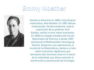 EmmyNoether Nacida en Alemania en 1882 e hija del gran matemático, Max Noether. En 1907 obtuvo el doctorado. Siendo estudiante, bajo la supervisión de su profesor, Paul Gordan, realizó su tesis sobre invariantes. En 1908 fue elegida miembro del Circulo Matemático de Palermo, y desde 1909 perteneció al MathematikerVereinigung Alemán .Respecto a sus aportaciones al mundo de las Matemáticas, destaca su tesis sobre invariantes algebraicos que demuestra dos teoremas clave en la teoría de la relatividad, que dieron solución al teorema de la conservación de la energía. 