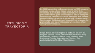 ESTUDIOS Y
TRAYECTORIA
En 1904 fue admitida en Erlangen, donde en 1907 obtuvo su
doctorado con su celebre trabajo sobre la teoría de los
invariantes. Sus estudios en esta materia fueron apreciados
por Albert Einstein, quien tomaría algunas de sus ideas para
la formulación de ciertos conceptos relativistas. Fue invitada
por David Hilbert para impartir una serie de conferencias en
la universidad de Gotinga, pero lo oposición de una parte del
profesorado, solo le permitió acceder un puesto no oficial
como profesora asociada.
Luego de que los nazis llegaran al poder, en los años 30,
emigró a Estados Unidos y se estableció en Nueva Jersey.
Una vez ahí, comenzó a ejercer como profesora en el
Instituto de Estudios Avanzados de Princeton. Con
posterioridad enseñó el Bryn Mawr College.
 