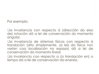 Por exemplo: a invariancia con respecto á (dirección do eixo de) rotación dá a lei de conservación do momento angular. a invariancia de sistemas físicos con respecto á translación (dito simplemente, as leis da física non varían coa localización no espazo) dá a lei de conservación do momento lineal. a invariancia con respecto a (a translación en) o tempo dá a lei de conservación da enerxía. 