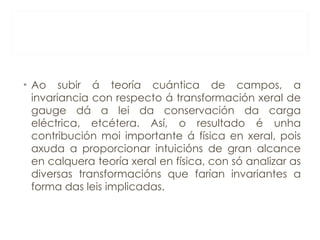 Ao subir á teoría cuántica de campos, a invariancia con respecto á transformación xeral de gauge dá a lei da conservación da carga eléctrica, etcétera. Así, o resultado é unha contribución moi importante á física en xeral, pois axuda a proporcionar intuicións de gran alcance en calquera teoría xeral en física, con só analizar as diversas transformacións que farían invariantes a forma das leis implicadas. 