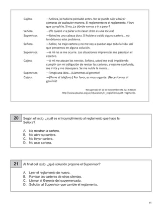11
20 Según el texto, ¿cuál es el incumplimiento al reglamento que hace la
Señora?
A.	 No mostrar la cartera.
B.	 No abrir su cartera.
C.	 No llevar cartera.
D.	 No usar cartera.
21 Al final del texto, ¿qué solución propone el Supervisor?
A.	 Leer el reglamento de nuevo.
B.	 Revisar las carteras de otras clientas.
C.	 Llamar al Gerente del supermercado.
D.	 Solicitar al Supervisor que cambie el reglamento.
Cajera.	 —Señora, lo hubiera pensado antes. No se puede salir a hacer
compras de cualquier manera. El reglamento es el reglamento. Y hay
que cumplirlo. Si no, ¿a dónde vamos a ir a parar?
Señora.	 —¡Yo quiero ir a parar a mi casa! ¡Esto es una locura!
Supervisor.	 —Usted es una cabeza dura. Si hubiera traído alguna cartera… no
tendríamos este problema.
Señora.	 —Señor, no traje cartera y no me voy a quedar aquí toda la vida. Así
que pensemos en alguna solución.
Supervisor.	 —A mí no se me ocurre. Las situaciones imprevistas me paralizan el
cerebro.
Cajera.	 —A mí me atacan los nervios. Señora, usted me está impidiendo
cumplir con mi obligación de revisar las carteras, y eso me confunde,
me irrita y me desespera. Se me nubla la mente…
Supervisor.	 —Tengo una idea… ¡Llamemos al gerente!
Cajera.	—(Toma el teléfono.) Por favor, es muy urgente. ¡Necesitamos al
gerente!
Recuperado el 10 de noviembre de 2014 desde
http://www.abuelas.org.ar/educacion/El_reglamento.pdf Fragmento.
 
