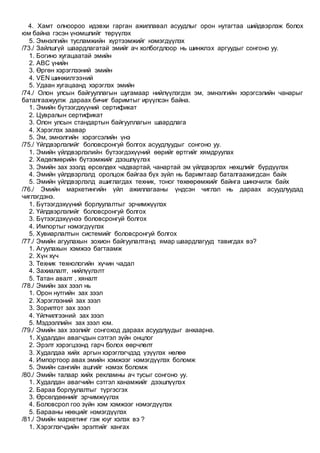4. Хамт олноороо идэвхи гарган ажиллавал асуудлыг орон нутагтаа шийдвэрлэж болох
юм байна гэсэн үнэмшлийг төрүүлэх
5. Эмнэлгийн тусламжийн хүртээмжийг нэмэгдүүлэх
/73./ Зайлшгүй шаардлагатай эмийг ач холбогдлоор нь шинжлэх аргуудыг сонгоно уу.
1. Богино хугацаатай эмийн
2. АВС үнийн
3. Өргөн хэрэглээний эмийн
4. VEN шинжилгээний
5. Удаан хугацаанд хэрэглэх эмийн
/74./ Олон улсын байгууллагын шугамаар нийлүүлэгдэх эм, эмнэлгийн хэрэгсэлийн чанарыг
баталгаажуулж дараах бичиг баримтыг ирүүлсэн байна.
1. Эмийн бүтээгдхүүний сертификат
2. Цувралын сертификат
3. Олон улсын стандартын байгууллагын шаардлага
4. Хэрэглэх заавар
5. Эм, эмнэлгийн хэрэгсэлийн үнэ
/75./ Үйлдвэрлэлийг боловсронгуй болгох асуудлуудыг сонгоно уу.
1. Эмийн үйлдвэрлэлийн бүтээгдэхүүний өөрийг өртгийг хямдруулах
2. Хөдөлмөрийн бүтээмжийг дээшлүүлэх
3. Эмийн зах зээлд өрсөлдөх чадвартай, чанартай эм үйлдвэрлэх нөхцлийг бүрдүүлэх
4. Эмийн үйлдвэрлэлд оролцож байгаа бүх зүйл нь баримтаар баталгаажигдсан байх
5. Эмийн үйлдвэрлэлд ашиглагдах техник, тоног төхөөрөмжийг байнга шинэчилж байх
/76./ Эмийн маркетингийн үйл ажиллагааны үндсэн чиглэл нь дараах асуудлуудад
чиглэгдэнэ.
1. Бүтээгдэхүүний борлуулалтыг эрчимжүүлэх
2. Үйлдвэрлэлийг боловсронгуй болгох
3. Бүтээгдэхүүнээ боловсронгуй болгох
4. Импортыг нэмэгдүүлэх
5. Хувиарлалтын системийг боловсронгуй болгох
/77./ Эмийн агуулахын зохион байгуулалтанд ямар шаардлагууд тавигдах вэ?
1. Агуулахын хэмжээ багтаамж
2. Хүн хүч
3. Техник технологийн хүчин чадал
4. Захиалалт, нийлүүлэлт
5. Татан авалт , хяналт
/78./ Эмийн зах зээл нь
1. Орон нутгийн зах зээл
2. Хэрэглээний зах зээл
3. Зорилтот зах зээл
4. Үйлчилгээний зах зээл
5. Мэдээллийн зах зээл юм.
/79./ Эмийн зах зээлийг сонгоход дараах асуудлуудыг анхаарна.
1. Худалдан авагчдын сэтгэл зүйн онцлог
2. Эрэлт хэрэгцээнд гарч болох өөрчлөлт
3. Худалдаа хийх аргын хэрэглэгчдэд үзүүлэх нөлөө
4. Импортоор авах эмийн хэмжээг нэмэгдүүлэх боломж
5. Эмийн сангийн ашгийг нэмэх боломж
/80./ Эмийн талаар хийх рекламны ач тусыг сонгоно уу.
1. Худалдан авагчийн сэтгэл ханамжийг дээшлүүлэх
2. Бараа борлуулалтыг түргэсгэх
3. Өрсөлдөөнийг эрчимжүүлэх
4. Боловсрол гоо зүйн хэм хэмжээг нэмэгдүүлэх
5. Барааны нөөцийг нэмэгдүүлэх
/81./ Эмийн маркетинг гэж юуг хэлэх вэ ?
1. Хэрэглэгчдийн эрэлтийг хангах
 