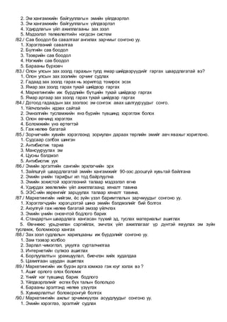 2. Эм хангамжийн байгууллагын эмийн үйлдвэрлэл
3. Эм хангамжийн байгууллагын үйлдвэрлэл
4. Удирдлагын үйл ажиллагааны зах зээл
5. Мэдээлэл төлөвлөлтийн нэгдсэн систем
/82./ Сав боодол ба савалгааг ангилах зарчмыг сонгоно уу.
1. Хэрэглээний савалгаа
2. Бүлгийн сав боодол
3. Тээврийн сав боодол
4. Нэгжийн сав боодол
5. Барааны бүрхэвч
/83./ Олон улсын зах зээлд гарахын тулд ямар шийдвэрүүдийг гаргах шаардлагатай вэ?
1. Олон улсын зах зээлийн орчинг судлах
2. Гадаад зах зээлд гарах нь зорилгод тохирох эсэх
3. Ямар зах зээлд гарах тухай шийдвэр гаргах
4. Маркетингийн иж бүрдлийн бүтцийн тухай шийдвэр гаргах
5. Ямар аргаар зах зээлд гарах тухай шийдвэр гаргах
/84./ Дотоод гадаадын зах зээлээс эм сонгож авах шалгууруудыг сонго.
1. Үйлчлэлийн идэвх сайтай
2. Эмнэлгийн тусламжийн янз бүрийн түвшинд хэрэглэж болох
3. Олон өвчинд хэрэглэх
4. Боломжийн үнэ өртөгтэй
5. Гаж нөлөө багатай
/85./ Зорчигчийн хувийн хэрэглээнд зориулан дараах төрлийн эмийг авч явахыг хориглоно.
1. Судсаар сэлбэх шингэн
2. Антибиотик тариа
3. Мансууруулах эм
4. Цусны бэлдмэл
5. Антибиотик уух
/86./ Эмийн эргэлтийн сангийн эрхлэгчийн эрх
1. Зайлшгүй шаардлагатай эмийн хангамжийг 90-ээс доошгүй хувьтай байлгана
2. Эмийн үнийн тарифыг ил тод байрлуулна
3. Эмийн зохистой хэрэглээний талаар мэдээлэл өгнө
4. Удирдах зөвлөлийн үйл ажиллагаанд хяналт тавина
5. ЭЭС-ийн хөрөнгийг зарцуулах талаар хяналт тавина.
/87./ Маркетингийн нийгэм, ёс зүйн үзэл баримтлалын зарчмуудыг сонгоно уу.
1. Хэрэглэгчдийн хэрэгцээтэй шинэ эмийн бэлдмэлийг бий болгох
2. Аюулгүй гаж нөлөө багатай эмээр үйлчлэх
3. Эмийн үнийн оновчтой бодлого барих
4. Стандартын шаардлага хангасан түүхий эд, туслах материалыг ашиглах
5. Өвчнөөс урьдчилан сэргийлэх, эмчлэх үйл ажиллагааг үр дүнтэй явуулах эм зүйн
тусламж, боломжоор хангах
/88./ Зах зээл судлалын харилцааны иж бүрдэлийг сонгоно уу.
1. Зам тээвэр холбоо
2. Зарлал чимэглэл, ухуулга сурталчилгаа
3. Интернетийн сүлжээ ашиглах
4. Борлуулалтын урамшуулал, биечлэн хийх худалдаа
5. Цахилгаан шуудан ашиглах
/89./ Маркетингийн иж бүрэн арга хэмжээ гэж юуг хэлэх вэ ?
1. Ашиг орлого олох боломж
2. Үнийг нэг түвшинд барих бодлого
3. Үйлдвэрлэлийг өсгөх бүх талын бололцоо
4. Барааны эрэлтэнд нөлөө үзүүлэх
5. Хувиарлалтыг боловсронгуй болгох
/90./ Маркетингийн ажлыг эрчимжүүлэх асуудлуудыг сонгоно уу.
1. Эмийн хэрэглээ, эрэлтийг судлах
 