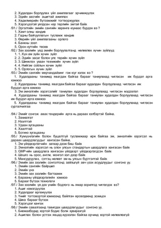 2. Худалдан борлуулах үйл ажиллагааг эрчимжүүлэх
3. Эдийн засгийн ашигтай ажиллах
4. Хөдөлмөрийн бүтээмжийг тогтворжуулах
5. Хэрэгцээтэй уялдсан нэр төрлийн эмтэй байх
/91./ Эргэлтийн эмийн сангийн хөрөнгө юунаас бүрдэх вэ ?
1. Хамт олны хандив
2. Гадны байгууллагын тусламж хандив
3. Өөрийн үйл ажиллагааны орлого
4. Банкны зээл
5. Орон нутгийн төсөв
/92./ Зах зээлийн үед эмийн борлуулалтанд нөлөөлөх хүчин зүйлүүд
1. 1. Хүн ам зүйн хүчин зүйл
2. 2. Эдийн засаг болон улс төрийн хүчин зүйл
3. 3. Шинжлэх ухаан техникийн хүчин зүйл
4. 4. Нийгэм соёлын хүчин зүйл
5. 5. Орлогын хүчин зүйл
/93./ Эмийн сангийн мерчандайзинг гэж юуг хэлэх вэ ?
1. Худалдааны танхимд явагдаж байгаа барааг таниулахад чиглэсэн иж бүрдэл арга
хэмжээ
2. Худалдааны танхимд явагдаж байгаа барааг худалдан борлуулахад чиглэсэн иж
бүрдэл арга хэмжээ
3. Эм эмнэлгийн хэрэгсэлийг таниулан худалдан борлуулахад чиглэсэн мэдээлэл
4. Худалдааны танхимд явагдаж байгаа барааг таниулан худалдан борлуулахад чиглэсэн
иж бүрдэл арга хэмжээ
5. Худалдааны танхимд явагдаж байгаа барааг таниулан худалдан борлуулахад чиглэсэн
сурталчилгаа
/94./ Эмийг сонгож авах тендерийн арга нь дараах хэлбэртэй байна.
1. Захиалгат
2. Нээлттэй
3. Удаан хугацааны
4. Хаалттай
5. Богино хугацааны
/95./ Хүмүүнлэгийн болон буцалтгүй тусламжаар ирж байгаа эм, эмнэлгийн хэрэгсэл нь
дараах шаардлагуудыг хангасан байна.
1. Эм үйлдвэрлэгчийн загвар дээж биш байх
2. Эмнэлгийн хэрэгсэл нь олон улсын стандартын шаардлага хангасан байх
3. GMP-ийн шаардлага хангасан үйлдвэрт үйлдвэрлэгдсэн байх
4. Шошго нь орос, англи, монгол хэл дээр байх
5. Мансууруулах, сэтгэц нөлөөт эм нь улсын бүртгэлтэй байх
/96./ Эмийн зах зээлийн сонголтонд зайлшгүй авч үзэх асуудлуудыг сонгоно уу.
1. Эмийн сангийн байршил
2. Эмийн үнэ
3. Эмийн зах зээлийн багтаамж
4. Барааны үйлдвэрлэлийн хэмжээ
5. Барааг бүтээх технологи
/97./ Зах зээлийн үе дэх үнийн бодлого нь ямар зорилгод чиглэгдэх вэ?
1. Ашиг нэмэгдүүлэх
2. Худалдааг өргөжүүлэх
3. Үнийг тогтовортой хэмжээнд байлган өрсөлдөөнд зохицох
4. Шинэ барааг бүтээх
5. Хэрэгцээг хангах
/98./ Эмийн савалгаанд тавигдах шаардлагуудыг сонгоно уу.
1. Биемахбодид хортой бодис болж хувирахгүй
2. Ашиглах болон устгах явцад хүрээлэн байгаа орчинд хортой нөлөөлөхгүй
 