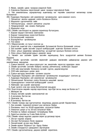 3. Физик, химийн шинж чанараа алдахгүй байх
4. Савласан барааны хэрэглээний шинж чанарыг өөрчлөхгүй байх
5. Үйл ажиллагааны зориулалтаар ашиглахад нэг төрлийн савалгааг нөгөөгөөр солих
боломжтой
/99./ Худалдан борлуулах үйл ажиллагааг эрчимжүүлэх арга хэмжээг сонго.
1. Үйлчилгээг хөнгөн шуурхай соёлч боловсон болгох
2. Мэдээлэл сурталчилгаа хийх
3. Үйлчлүүлэгсдэд нэмэлт үйлчилгээ үзүүлэх
4. Үйлдвэрлэлийг зөв зохион байгуулах
5. Мэдээлэл өгөх
/100./ Эмийн сав боодол нь дараах зорилгоор бүтээгдэнэ.
1. Барааг эвдэрч гэмтэхээс хамгаалах
2. Барааг тээвэрлэхэд оновчтой болгох
3. Бүтээгдхүүнийг мэдээлэх
4. Борлуулалтыг эрчимжүүлэх
5. Үнэ нэмэх
/101./ Маркетингийн ач тусыг сонгоно уу.
1. Хэрэгтэй, ашигтай аль ч хөдөлмөрийг бүтээмжтэй болгох боломжийг олгоно
2. Зах зээлийн эдийн засгийн үндсэн хэлбэрүүдийг ашиглах боломж олгоно
3. Олон улсын хөдөлмөр хувиарлалтад үр ашигтай оролцох боломж олгоно
4. Олон улсын байгууллагуудын дэмжлэг авна
5. Чөлөөт зах зээлийн эдийн засгийн харилцаанд бага хүндрэлтэй шилжих боломж
бүрдэнэ
/102./ Эмийн эргэлтийн сангийн хөрөнгийг удирдах зөвлөлийн шийдвэрээр дараах үйл
ажиллагаанд зарцуулна.
1. Сумын эмнэлэг, хүн амын хэрэгцээт эм, эмнэлгийн хэрэгсэл худалдан авах
2. Эмийн эргэлтийн сангийн байрны засвар, үйлчилгээнд холбогдох зардал
3. ЭЭС-ийн мэргэжлийн боловсон хүчнийг сургах, дадлагажуулах
4. ЭЭС-ийн ажилчдын цалин хөлс
5. Сумын иргэдэд эмнэлгийн тусламж үзүүлэх
/103./ Худалдан борлуулах үйл ажиллагааг эрчимжүүлэх асуудлуудыг сонгоно уу.
1. Худалдан борлуулах үйл ажиллагааг эрчимжүүлэх
2. Үйлчилгээний баталгаат соёлч боловсон нөхцлийг хангах
3. Урамшуулалын оновчтой хэлбэрүүдийг сонгох
4. Нийгмийн эрх ашгийг хамгаалах
5. Ашиг орлого олж зах зээлд баталгаатай амьдрах
/104./ Бүртгэгдсэн өөрийн нэрээр хэрэглээнд гарч буй эм нь ямар эм болох вэ ?
1. Женерик эм
2. Оюуны өмчийн эрхийн хамгаалалтай эм
3. А ангилалд багтах эм
4. Оригналь эм
5. В ангилалд багтах эм
/105./ Эмийн талаар зар сурталчилгаа явуулахад дараах дэгийг баримтлана.
1. Зах зээлийн тодорхой сегмент рүү чиглэсэн байна
2. Рекламны текст нь 50-60 хуудаснаас хэтрэхгүй байна
3. Плакатан дээрх үг нь 20-оос хэтрэхгүй байх
4. Реклам нь тайван анхаарал татахуйцаар байх
5. Зурагтын реклам нь 5 мин байх ёстой.
/106./ Эмийн чанар муугаас дараах сөрөг үр дагавар гарна.
1. Эм хүч чадлаа алдана
2. Эм хорт бүтээгдхүүн болж задарна
3. Эмчилгээний үр дүн муу байна
4. Эмийн идэвхт бодисын тун буруу байна
5. Эмийн стандартын шаардлага зөрчигдөнө
/107./ Эмийн сурталчилгаанд дараах зүйлийг хориглоно.
 