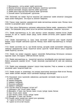 1. Мансууруулах, сэтгэц нөлөөт эмийг сурталчлах
2. Жороор олгохоор заагдсан эмийг борлуулах зорилгоор сурталчлах
3. Зөвхөн эмнэлгийн нөхцөлд хэрэглэх эмийг сурталчлах
4. Эмийн улсын бүртгэлд бүртгэгдээгүй эмийг сурталчлах
5. Хүнсний нэмэлт бүтээгдхүүнийг сурталчлах
/108./ Эмнэлгийн гаж нөлөөг бүртгэн мэдээлэх үйл ажиллагааг эмийн эмчилгээг зохицуулах
хороо зохион байгуулана. Энэ хороо нь эмнэлэгт байрлана.
/109./ Сэрүүн газар хадгалах шаардлагатай эмийн жагсаалтанд вазелин орно. Яагаад гэвэл
вазелин нь дэгдэмхий шинж чанартай.
/110./ Олон улсын байгууллагын шугамаар нийлүүлэгдэж байгаа эмийн хувиарлалтыг МЭИК
хийдэг. Энэ хуваарийн дагуу аймаг хотын эм хангамж компаниудад тээвэрлэн хүргүүлнэ.
/111./ Эмийн мэргэжилтнүүд нь ёс зүйн зарчмыг хүлээн зөвшөөрч ажиллах ёстой. Эмийн
санчдын ёс зүй нь тэднээс эелдэг даруу, хүнлэг нинжин сэтгэлтэй, үнэнч шударга байхыг
шаардана.
/112./ Эмийн мэргэжилтнүүд нь юуны өмнө өвчтөнийг хүндэтгэн үзэж тэдний аюулгүй
байдал, эрүүл мэндийг хамгаалах үүрэгтэй. Яагаад гэвэл эмийн мэргэжилтнүүд нь тангараг
өргөнө.
/113./ Эмийн эргэлтийн сан нь сум багийн малчид, иргэдийн эмийн хангамжийг сайжруулах,
зайлшгүй шаардлагатай эмээр тасралтгүй хангах үүрэгтэй. Үүнийг Монгол улсын үндэсний
эмийн бодлогод тусгасан.
/114./ Эмийн гаж нөлөөг мэдээлэх хуудсыг эмнэлгийн байгууллагууд батлагдсан загварын
хуудсаар авдаг. Энэ хуудсыг ЭМЯ-аас баталж гаргана.
/115./ Эмийн мэргэжилтнүүд нь тасралтгүй сургалтын хөтөлбөрийн дагуу мэргэжил мэдлэгээ
байнга дээшлүүлж ажиллах ёстой . Үүнийг эмнэлгийн мэргэжилтний ёс зүйн хэм хэмжээнд
заасан.
/116./ Эмийн санд аммиакийн уусмалыг сэрүүн газар хадгална. Учир нь аммиак нь үнэртэй,
дэгдэмхий шинж чанартай бодис юм.
/117./ Эмийн агуулах нь дохиоллуур, гал унтраах хэрэгсэлээр хангагдсан байх ёстой. Яагаад
гэвэл эмийн сангийн нөөцийн тасагт шатамхай бодисууд хадгалагддаг.
/118./ Ланолиний тосон түрхлэгийн найрлаганы дисперсийн системийн төрөл нь юу вэ?
A. Нэгэн төрлийн
B. Хөвмөл хэлбэрийн
C. Цийдмэг хэлбэрийн
D. Хосолсон хэлбэрийн
E. Нийлмэл хэлбэрийн
/119./ Гар жин ямар эд ангиудаас тогтдог вэ?
A. Дамнуурга, сум, гогцоо, ээмэг, призм
B. Дамнуурга, 2 таваг, сум, багана, ээмэг, гогцоо, тулгуур призм, багана
C. Сум, гогцоо, ээмэг, призм
D. Сум, багана, ээмэг, гогцоо, тулгуур призм
E. Дамнуурга. 2 таваг, сум, багана
/120./ Ердийн дусал хэмжигчээр нэрмэл усыг дусаахад
A. 1 дусал нь 0,05гр-тай тэнцэнэ
B. 1 дусал нь 0,5 гр-тай тэнцэнэ
 