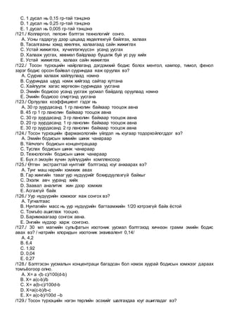 C. 1 дусал нь 0,15 гр-тай тэнцэнэ
D. 1 дусал нь 0,25 гр-тай тэнцэнэ
E. 1 дусал нь 0,005 гр-тай тэнцэнэ
/121./ Колларгол, пепсин бэлтгэх технологийг сонго.
A. Усны гадаргуу дээр цацаад хөдөлгөхгүй байлгах, халаах
B. Тасалгааны хэмд хөөлгөх, халаагаад сайн жижиглэх
C. Устай жижиглэх, хүчиллэгжүүсэн усанд уусгах
D. Халааж уусгах, хөвмөл байдлаар буцалж буй ус руу хийх
E. Устай жижиглэх, халаах сайн жижиглэх
/122./ Тосон түрхэцийн найрлаганд дэгдэмхий бодис болох ментол, кампор, тимол, фенол
зэрэг бодис орсон байвал сууриндаа яаж оруулах вэ?
A. Сууриа халааж хайлуулаад нэмнэ
B. Сууриндаа шууд нэмж хийгээд сайтар хутгана
C. Хайлуулж хагас хөргөсөн сууриндаа уусгана
D. Эмийн бодисоо усанд уусгаж уусмал байдалд оруулаад нэмнэ
E. Эмийн бодисоо спиртэнд уусгана
/123./ Орлуулах коэффициент гэдэг нь
A. 30 гр зуурдасанд 1 гр ланолин байхаар тооцож авна
B. 45 гр 1 гр ланолин байхаар тооцож авна
C. 30 гр зуурдасанд 3 гр ланолин байхаар тооцож авна
D. 20 гр зуурдасанд 1 гр ланолин байхаар тооцож авна
E. 30 гр зуурдасанд 2 гр ланолин байхаар тооцож авна
/124./ Тосон түрхэцийн фармакологийн үйлдэл нь юугаар тодорхойлогддог вэ?
A. Эмийн бодисын химийн шинж чанараар
B. Үйлчлэгч бодисын концентрацаар
C. Туслах бодисын шинж чанараар
D. Технологийн бодисын шинж чанараар
E. Бүх л эмзүйн хүчин зүйлүүдийн комплексоор
/125./ Өтгөн экстракттай нунтгийг бэлтгэхэд юуг анхаарах вэ?
A. Тунг маш нарийн хэмжиж авах
B. Гар жингийн таваг уур нүдүүрийг бохирдуулахгүй байхыг
C. Эхэлж авч ууранд хийх
D. Заавал аналитик жин дээр хэмжих
E. Асгахгүй байх
/126./ Уур нүдүүрийн хэмжээг яаж сонгох вэ?
A. Тугналтаас
B. Нунтагийн масс нь уур нүдүүрийн багтаамжийн 1/20 хэтрэхгүй байх ёстой
C. Томъёо ашиглаж тооцно.
D. Баримжаагаар сонгож авна.
E. Энгийн нүдээр харж сонгоно.
/127./ 30 мл магнийн сульфатын изотоник уусмал бэлтгэхэд хичнээн грамм эмийн бодис
авах вэ? / натрийн хлоридын изотоник эквивалент 0,14/
A. 4,2
B. 6,4
C. 1,92
D. 0,04
E. 0,27
/128./ Бэлтгэсэн уусмалын концентраци багадсан бол нэмэх хуурай бодисын хэмжээг дараах
томъёогоор олно.
A. Х= a -(b c)/100(d-b)
B. X= a(c-b)/b
C. X= a(b-c)/100d-b
D. X=a(c-b)/b-c
E. X= a(c-b)/100d –b
/129./ Тосон түрхэцийн нэгэн төрлийн эсэхийг шалгахдаа юуг ашигладаг вэ?
 