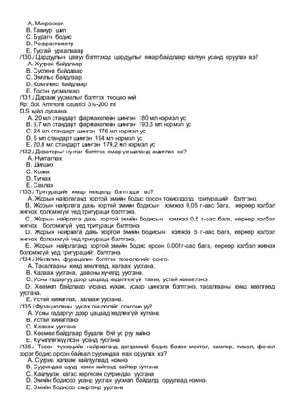 A. Микроскоп
B. Тавиур шил
C. Будагч бодис
D. Рефрактометр
E. Тусгай урвалжаар
/130./ Цардуулын цавуу бэлтгэхэд цардуулыг ямар байдлаар халуун усанд оруулах вэ?
A. Хуурай байдлаар
B. Суспенз байдлаар
C. Эмульс байдлаар
D. Комплекс байдлаар
E. Тосон уусмалаар
/131./ Дараах уусмалыг бэлтгэх тооцоо хий
Rp: Sol. Ammonii caustici 3%-200 ml
D.S хүйд дусаана
A. 20 мл стандарт фармакопейн шингэн 180 мл нэрмэл ус
B. 6,7 мл стандарт фармакопейн шингэн 193,3 мл нэрмэл ус
C. 24 мл стандарт шингэн 176 мл нэрмэл ус
D. 6 мл стандарт шингэн 194 мл нэрмэл ус
E. 20,8 мл стандарт шингэн 179,2 мл нэрмэл ус
/132./ Дозаторыг нунтаг бэлтгэх ямар үе шатанд ашиглах вэ?
A. Нунтаглах
B. Шигших
C. Холих
D. Тугнах
E. Савлах
/133./ Тритурацийг ямар нөхцөлд бэлтгэдэг вэ?
A. Жорын найрлаганд хортой эмийн бодис орсон тохиолдолд тритурацийг бэлтгэнэ.
B. Жорын найрлага дахь хортой эмийн бодисын хэмжээ 0,05 г-аас бага, өөрөөр хэлбэл
жигнэх боломжгүй үед тритураци бэлтгэнэ.
C. Жорын найрлага дахь хортой эмийн бодисын хэмжээ 0,5 г-аас бага, өөрөөр хэлбэл
жигнэх боломжгүй үед тритураци бэлтгэнэ.
D. Жорын найрлага дахь хортой эмийн бодисын хэмжээ 5 г-аас бага, өөрөөр хэлбэл
жигнэх боломжгүй үед тритураци бэлтгэнэ.
E. Жорын найрлаганд хортой эмийн бодис орсон 0.001г-аас бага, өөрөөр хэлбэл жигнэх
боломжгүй үед тритурацийг бэлтгэнэ.
/134./ Желатин, фурацилин бэлтгэх технологийг сонго.
A. Тасалгааны хэмд хөөлгөөд, халааж уусгана.
B. Халааж уусгана, давсны хүчилд уусгана.
C. Усны гадаргуу дээр цацаад хөдөлгөхгүй тавих, устай жижиглэнэ.
D. Хөвмөл байдлаар ууранд нухаж, усаар шингэлж бэлтгэнэ, тасалгааны хэмд хөөлгөөд
уусгана.
E. Устай жижиглэх, халааж уусгана.
/135./ Фурациллины уусах онцлогийг сонгоно уу?
A. Усны гадаргуу дээр цацаад хөдлөхгүй хутгана
B. Устай жижиглэнэ
C. Халааж уусгана
D. Хөвмөл байдлаар буцалж буй ус руу хийнэ
E. Хүчиллэгжүүлсэн усанд уусгана
/136./ Тосон түрхэцийн найрлаганд дэгдэмхий бодис болох ментол, кампор, тимол, фенол
зэрэг бодис орсон байвал сууриндаа яаж оруулах вэ?
A. Сууриа халааж хайлуулаад нэмнэ
B. Сууриндаа шууд нэмж хийгээд сайтар хутгана
C. Хайлуулж хагас хөргөсөн сууриндаа уусгана
D. Эмийн бодисоо усанд уусгаж уусмал байдалд оруулаад нэмнэ.
E. Эмийн бодисоо спиртэнд уусгана
 