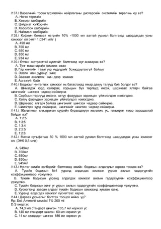 /137./ Вазелиний тосон түрхлэгийн найрлаганы дисперсийн системийн төрөл нь юу вэ?
A. Нэгэн төрлийн
B. Хөвмөл хэлбэрийн
C. Цийдмэг хэлбэрийн
D. Хосолсон хэлбэрийн
E. Нийлмэл хэлбэрийн
/138./ Кофеин бензоат натрийн 10% -1000 мл аагтай уусмал бэлтгэхэд шаардагдах усны
хэмжээг ол (нягт 1.0341 млг )
A. 490 мл
B. 750 мл
C. 680 мл
D. 850 мл
E. 934 мл
/139./ Өтгөн экстракттай нунтгийг бэлтгэхэд юуг анхаарах вэ?
A. Тунг маш нарийн хэмжиж авах
B. Гар жингийн таваг уур нүдүүрийг бохирдуулахгүй байхыг
C. Эхэлж авч ууранд хийх
D. Заавал аналитик жин дээр хэмжих
E. Асгахгүй байх
/140./ Бодисыг нунтаглаж хэмжээг нь багасгахад ямар давуу талууд бий болдог вэ?
A. Шимэгдэх хурд сайжрах, сорьцын бүх төрлүүд ихсэх, шархнаас ялгарч байгаа
шингэнийг шингээх чадвар сайжирна
B. Сорбцын төрлүүд ихсэнэ, хатуу фазуудын харилцан үйлчлэлцэл нэмэгдэнэ.
C. Хатуу фазуудын харилцан үйлчлэлцэл нэмэгдэнэ.
D. Шархнаас ялгарч байгаа шингэнийг шингээх чадвар сайжирна.
E. Шимэгдэх хурд сайжирна, шингэнийг шингээх чадвар сайжирна.
/141./ Желатинан глицеринэн суурийн бүрэлдэхүүн желатин, ус, глицерин ямар харьцаатай
байдаг вэ?
A. 1:2:5
B. 1:3:5
C. 1:3:4
D. 2:2:5
E. 1:2:6
/142./ Магни сульфатын 50 % 1000 мл аагтай уусмал бэлтгэхэд шаардагдах усны хэмжээг
ол. (ЭНК 0,5 мл/г)
A. 949мл
B. 750мл
C. 680мл
D. 850мл
E. 945мл
/143./ Нунтаг эмийн хэлбэрийг бэлтгэхэд эмийн бодисын алдагдлыг хэрхэн тооцох вэ?
A. Тухайн бодисын №1 ууранд алдагдах хэмжээг уурын ажлын гадаргуугийн
коэффициентоор үржүүлнэ.
B. Тухайн бодисын ууранд алдагдах хэмжээг ажлын гадаргуугийн коэффициентоор
үржүүлнэ.
C. Тухайн бодисын жинг уг уурын ажлын гадаргуугийн коэффициентоор үржүүлнэ.
D. Хүснэгтэнд заасан алдааг тухайн бодисын хэмжээнд хувааж олно.
E. Ууранд алдагдах хэмжээг хүснэгтээс харна.
/144./ Дараах уусмалыг бэлтгэх тооцоо хийнэ үү?
Rp: Sol. Ammonii caustici 7%-200 ml
D.S үнэртэх
A. 14,3 мл стандарт шингэн 185,7 мл нэрмэл ус
B. 140 мл стандарт шингэн 60 мл нэрмэл ус
C. 14 мл стандарт шингэн 186 мл нэрмэл ус
 