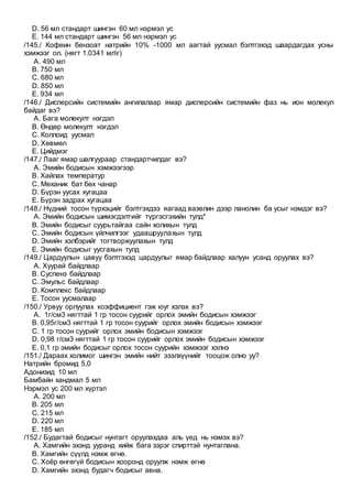 D. 56 мл стандарт шингэн 60 мл нэрмэл ус
E. 144 мл стандарт шингэн 56 мл нэрмэл ус
/145./ Кофеин бензоат натрийн 10% -1000 мл аагтай уусмал бэлтгэхэд шаардагдах усны
хэмжээг ол. (нягт 1.0341 млг)
A. 490 мл
B. 750 мл
C. 680 мл
D. 850 мл
E. 934 мл
/146./ Дисперсийн системийн ангилалаар ямар дисперсийн системийн фаз нь ион молекул
байдаг вэ?
A. Бага молекулт нэгдэл
B. Өндөр молекулт нэгдэл
C. Коллоид уусмал
D. Хөвмөл
E. Цийдмэг
/147./ Лааг ямар шалгуураар стандартчилдаг вэ?
A. Эмийн бодисын хэмжээгээр
B. Хайлах температур
C. Механик бат бөх чанар
D. Бүрэн уусах хугацаа
E. Бүрэн задрах хугацаа
/148./ Нүдний тосон түрхэцийг бэлтгэхдээ яагаад вазелин дээр ланолин ба усыг нэмдэг вэ?
A. Эмийн бодисын шимэгдэлтийг түргэсгэхийн тулд*
B. Эмийн бодисыг суурьтайгаа сайн холихын тулд
C. Эмийн бодисын үйлчилгээг удаашруулахын тулд
D. Эмийн хэлбэрийг тогтворжуулахын тулд
E. Эмийн бодисыг уусгахын тулд
/149./ Цардуулын цавуу бэлтгэхэд цардуулыг ямар байдлаар халуун усанд оруулах вэ?
A. Хуурай байдлаар
B. Суспенз байдлаар
C. Эмульс байдлаар
D. Комплекс байдлаар
E. Тосон уусмалаар
/150./ Урвуу орлуулах коэффициент гэж юуг хэлэх вэ?
A. 1г/см3 нягттай 1 гр тосон суурийг орлох эмийн бодисын хэмжээг
B. 0,95г/см3 нягттай 1 гр тосон суурийг орлох эмийн бодисын хэмжээг
C. 1 гр тосон суурийг орлох эмийн бодисын хэмжээг
D. 0,98 г/см3 нягттай 1 гр тосон суурийг орлох эмийн бодисын хэмжээг
E. 0,1 гр эмийн бодисыг орлох тосон суурийн хэмжээг хэлнэ
/151./ Дараах холимог шингэн эмийн нийт эзэлхүүнийг тооцож олно уу?
Натрийн бромид 5,0
Адонизид 10 мл
Бамбайн хандмал 5 мл
Нэрмэл ус 200 мл хүртэл
A. 200 мл
B. 205 мл
C. 215 мл
D. 220 мл
E. 185 мл
/152./ Будагтай бодисыг нунтагт оруулахдаа аль үед нь нэмэх вэ?
A. Хамгийн эхэнд ууранд хийж бага зэрэг спирттэй нунтаглана.
B. Хамгийн сүүлд нэмж өгнө.
C. Хоёр өнгөгүй бодисын хооронд оруулж нэмж өгнө
D. Хамгийн эхэнд будагч бодисыг авна.
 