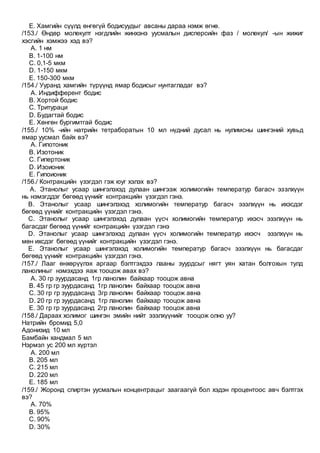E. Хамгийн сүүлд өнгөгүй бодисуудыг авсаны дараа нэмж өгнө.
/153./ Өндөр молекулт нэгдлийн жинхэнэ уусмалын дисперсийн фаз / молекул/ -ын жижиг
хэсгийн хэмжээ хэд вэ?
A. 1 нм
B. 1-100 нм
C. 0,1-5 мкм
D. 1-150 мкм
E. 150-300 мкм
/154./ Ууранд хамгийн түрүүнд ямар бодисыг нунтагладаг вэ?
A. Индифферент бодис
B. Хортой бодис
C. Тритураци
D. Будагтай бодис
E. Хөнгөн бургимтгай бодис
/155./ 10% -ийн натрийн тетраборатын 10 мл нүдний дусал нь нулимсны шингэний хувьд
ямар уусмал байх вэ?
A. Гипотоник
B. Изотоник
C. Гипертоник
D. Изоионик
E. Гипоионик
/156./ Контракцийн үзэгдэл гэж юуг хэлэх вэ?
A. Этанолыг усаар шингэлэхэд дулаан шингээж холимогийн температур багасч эзэлхүүн
нь нэмэгддэг бөгөөд үүнийг контракцийн үзэгдэл гэнэ.
B. Этанолыг усаар шингэлэхэд холимогийн температур багасч эзэлхүүн нь ихэсдэг
бөгөөд үүнийг контракцийн үзэгдэл гэнэ.
C. Этанолыг усаар шингэлэхэд дулаан үүсч холимогийн температур ихэсч эзэлхүүн нь
багасдаг бөгөөд үүнийг контракцийн үзэгдэл гэнэ
D. Этанолыг усаар шингэлэхэд дулаан үүсч холимогийн температур ихэсч эзэлхүүн нь
мөн ихсдэг бөгөөд үүнийг контракцийн үзэгдэл гэнэ.
E. Этанолыг усаар шингэлэхэд холимогийн температур багасч эзэлхүүн нь багасдаг
бөгөөд үүнийг контракцийн үзэгдэл гэнэ.
/157./ Лааг өнхөрүүлэх аргаар бэлтгэхдээ лааны зуурдсыг нягт уян хатан болгохын тулд
ланолиныг нэмэхдээ яаж тооцож авах вэ?
A. 30 гр зуурдасанд 1гр ланолин байхаар тооцож авна
B. 45 гр гр зуурдасанд 1гр ланолин байхаар тооцож авна
C. 30 гр гр зуурдасанд 3гр ланолин байхаар тооцож авна
D. 20 гр гр зуурдасанд 1гр ланолин байхаар тооцож авна
E. 30 гр гр зуурдасанд 2гр ланолин байхаар тооцож авна
/158./ Дараах холимог шингэн эмийн нийт эзэлхүүнийг тооцож олно уу?
Натрийн бромид 5,0
Адонизид 10 мл
Бамбайн хандмал 5 мл
Нэрмэл ус 200 мл хүртэл
A. 200 мл
B. 205 мл
C. 215 мл
D. 220 мл
E. 185 мл
/159./ Жоронд спиртэн уусмалын концентрацыг заагаагүй бол хэдэн процентоос авч бэлтгэх
вэ?
A. 70%
B. 95%
C. 90%
D. 30%
 