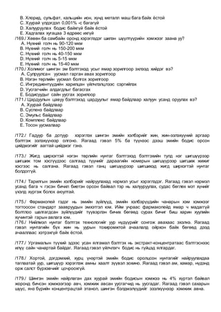 B. Хлорид, сульфат, кальцийн ион, хүнд металл маш бага байх ёстой
C. Хуурай үлдэгдэл 0,001% -с багагүй
D. Халууруулах бодис байхгүй байх ёстой
E. Хадгалах хугацаа 3 өдрөөс ихгүй
/169./ Хөвөн ба самбайн оронд хэрэглэдэг шилэн шүүлтүүрийн хэмжээг заана уу?
A. Нүхний голч нь 90-120 мкм
B. Нүхний голч нь 150-200 мкм
C. Нүхний голч нь 40-150 мкм
D. Нүхний голч нь 5-15 мкм
E. Нүхний голч нь 15-40 мкм
/170./ Холимог шингэн эм бэлтгэхэд усыг ямар зорилгоор эхлээд хийдэг вэ?
A. Сулруулсан уусмал гарган авах зорилгоор
B. Нэгэн төрлийн уусмал болгох зорилгоор
C. Ингредиентүүдийн харилцан үйлчлэлцлээс сэргийлэх
D. Уусгагчийн алдагдлыг багасгах
E. Бодисуудыг сайн уусгах зорилоор
/171./ Цардуулын цавуу бэлтгэхэд цардуулыг ямар байдлаар халуун усанд оруулах вэ?
A. Хуурай байдлаар
B. Суспенз байдлаар
C. Эмульс байдлаар
D. Комплекс байдлаар
E. Тосон уусмалаар
/172./ Гадуур ба дотуур хэрэглэх шингэн эмийн хэлбэрийг жин, жин-эзлэхүүний аргаар
бэлтгэж эзлэхүүнээр олгоно. Яагаад гэвэл 5% ба түүнээс дээш эмийн бодис орсон
цийдмэгийг аагтай цийдмэг гэнэ.
/173./ Жигд ширхэгтэй нэгэн төрлийн нунтаг бэлтгэхэд бэлтгэхийн тулд нэг шигшүүрээр
шигшиж том хэсгүүдээс салгаад түүнийг дараагийн номерын шигшүүрээр шигшиж жижиг
хэсгээс нь салгана. Яагаад гэвэл ганц шигшүүрээр шигшихэд жигд ширхэгтэй нунтаг
болдоггүй.
/174./ Тарилгын эмийн хэлбэрийг найруулахад нэрмэл усыг хэрэглэдэг. Яагаад гэвэл нэрмэл
усанд бага ч гэсэн бичил биетэн орсон байвал тэр нь халууруулах, судас бөглөх мэт хүнийг
үхэлд хүргэж болох аюултай.
/175./ Фармакопей гэдэг нь эмийн зүйлүүд, эмийн хэлбэрүүдийн чанарын хэм хэмжээг
тогтоосон стандарт заавруудын эмхэтгэл юм. Ийм учраас фармакопейд ямар ч мадаггүй
болтлоо шалгагдсан зүйлүүдийг түүвэрлэн бичих бөгөөд сурах бичиг биш харин хуулийн
хүчинтэй гарын авлага юм.
/176./ Нийлмэл нунтаг бэлтгэх технологийг уур нүдүүрийг сонгож авахаас эхэлнэ. Яагаад
гэвэл нунтагийн бүх жин нь уурын тохиромжтой ачаалалд ойрхон байх бөгөөд дээд
ачааллаас хэтрэхгүй байх ёстой.
/177./ Ургамалын түүхий эдээс усан ялгамал бэлтгэх нь экстракт-концентратаас бэлтгэснээс
илүү сайн чанартай байдаг. Яагаад гэвэл үйлчлэгч бодис нь гүйцэд ялгардаг.
/178./ Хортой, дэгдэмхий, хурц үнэртэй эмийн бодис оролцсон нунтагийг найруулахдаа
таглаатай уур, шигшүүр хэрэглэж амны хаалт зүүвэл зохино. Яагаад гэвэл ам, хамар, нүдэнд
орж салст бүрхэвчийг цочроохгүй.
/179./ Шингэн эмийн найрлаган дах хуурай эмийн бодисын хэмжээ нь 4% хүртэл байвал
жоронд бичсэн хэмжээгээр авч, хэмжиж авсан уусгагчид нь уусгадаг. Яагаад гэвэл сахарын
шүүс, янз бүрийн концентрацтай этанол, шингэн бэлдмэлүүдийг эзэлхүүнээр хэмжиж авна.
 